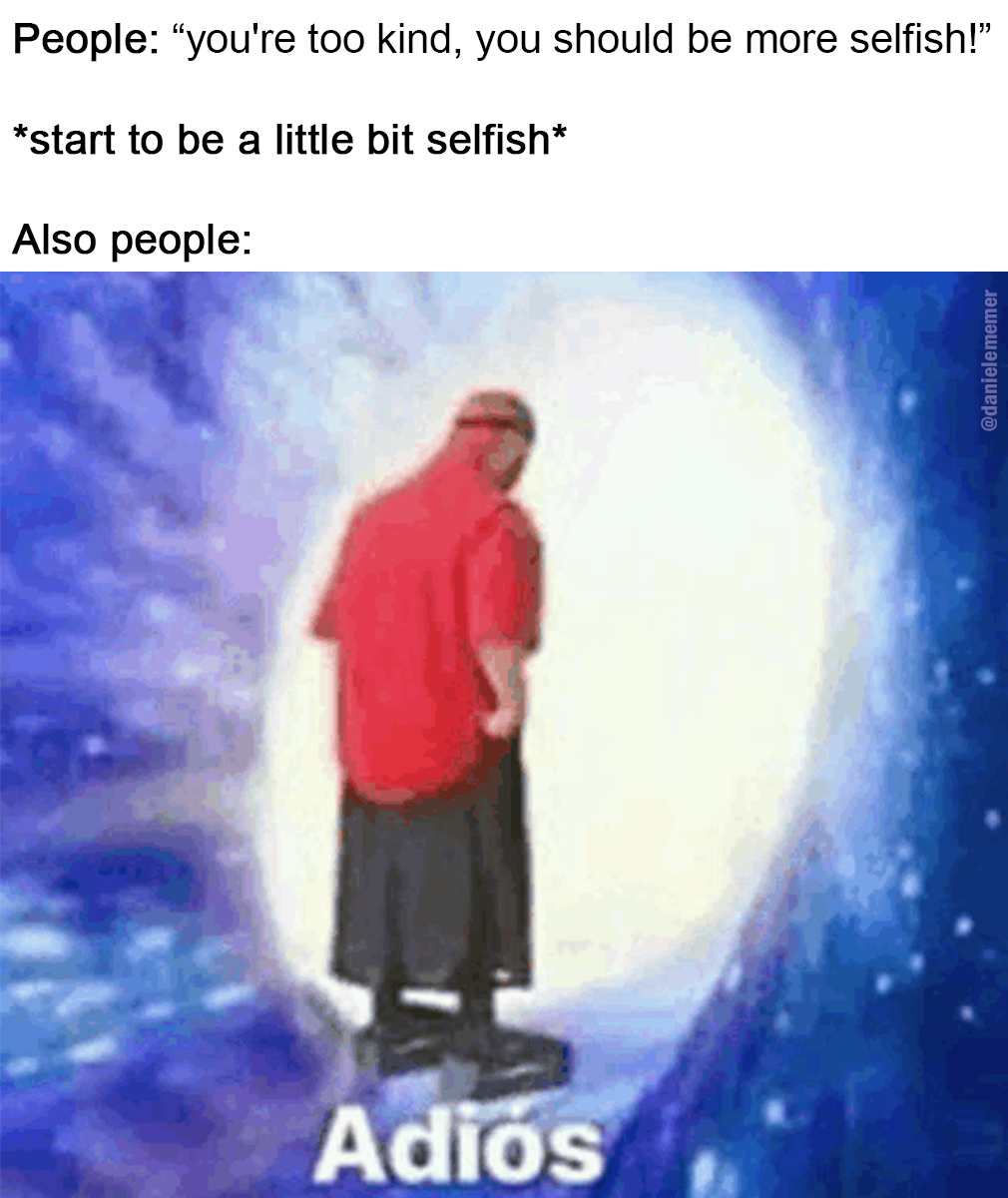 Yeah problably they didn't mean more selfish when they need something from you...